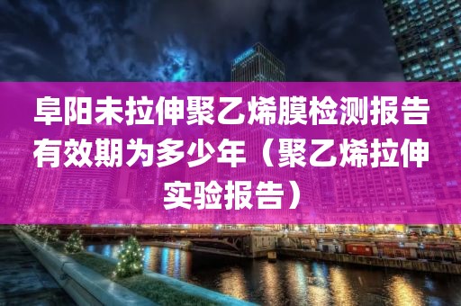 阜阳未拉伸聚乙烯膜检测报告有效期为多少年（聚乙烯拉伸实验报告）