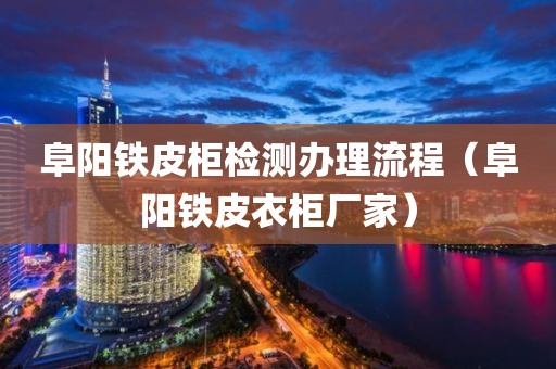 阜阳铁皮柜检测办理流程（阜阳铁皮衣柜厂家）