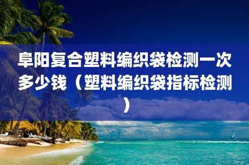 阜阳复合塑料编织袋检测一次多少钱（塑料编织袋指标检测）