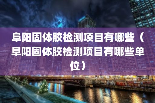 阜阳固体胶检测项目有哪些（阜阳固体胶检测项目有哪些单位）