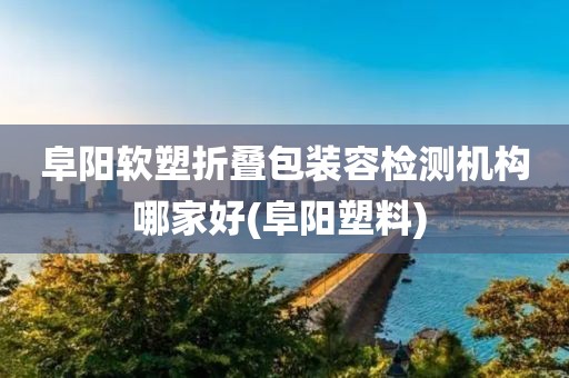 阜阳软塑折叠包装容检测机构哪家好(阜阳塑料) 