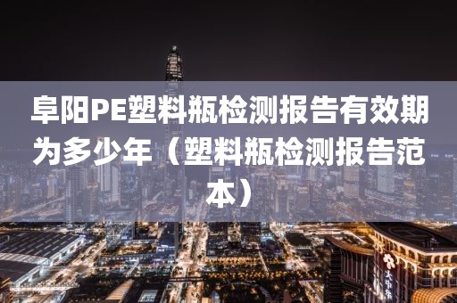 阜阳PE塑料瓶检测报告有效期为多少年（塑料瓶检测报告范本）