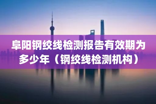 阜阳钢绞线检测报告有效期为多少年（钢绞线检测机构）